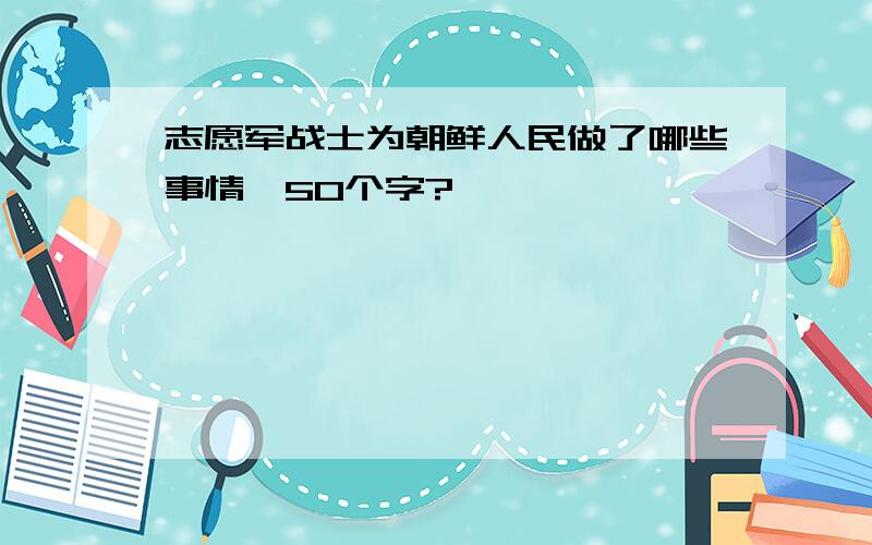 志愿军战士为朝鲜人民做了哪些事情,50个字?