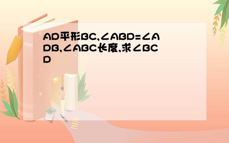 AD平形BC,∠ABD=∠ADB,∠ABC长度,求∠BCD