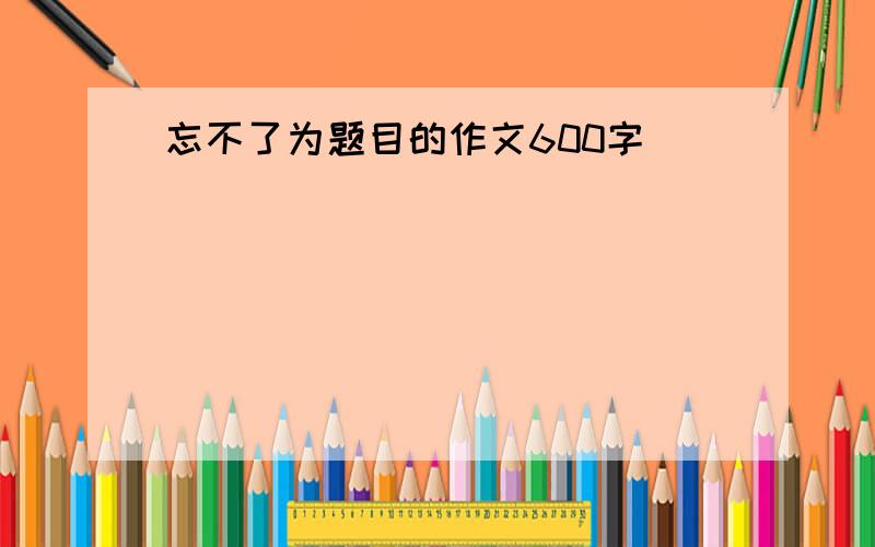 忘不了为题目的作文600字