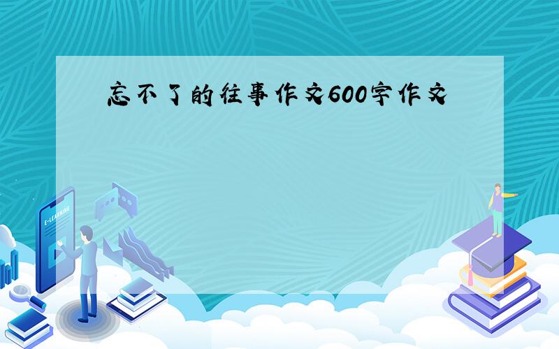 忘不了的往事作文600字作文