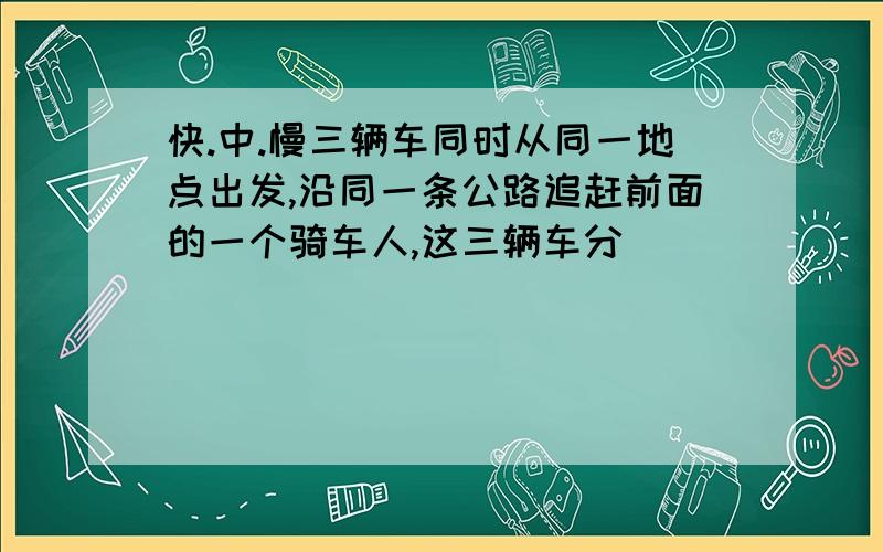 快.中.慢三辆车同时从同一地点出发,沿同一条公路追赶前面的一个骑车人,这三辆车分