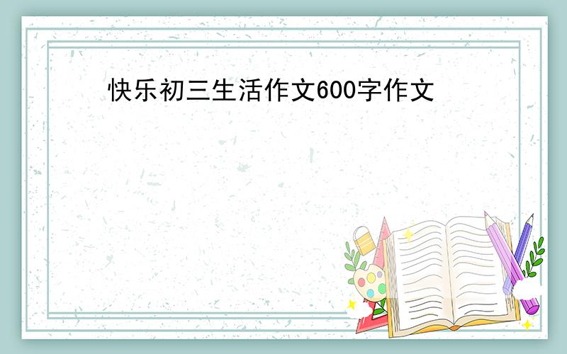 快乐初三生活作文600字作文