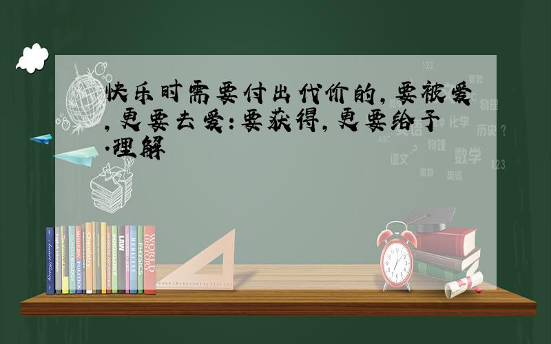 快乐时需要付出代价的,要被爱,更要去爱:要获得,更要给予.理解