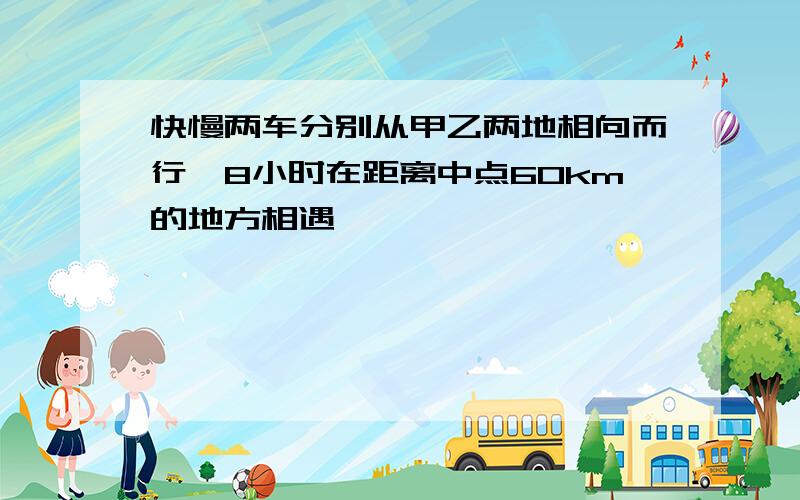 快慢两车分别从甲乙两地相向而行,8小时在距离中点60km的地方相遇