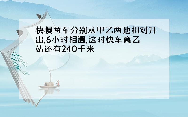 快慢两车分别从甲乙两地相对开出,6小时相遇,这时快车离乙站还有240千米