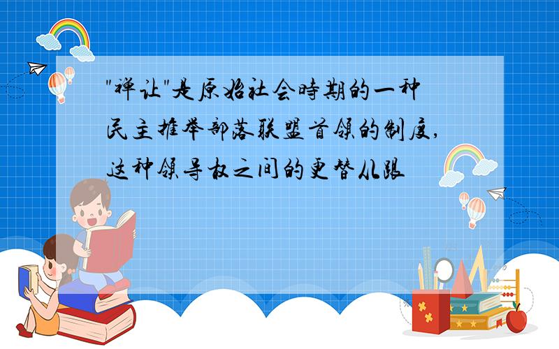 "禅让"是原始社会时期的一种民主推举部落联盟首领的制度,这种领导权之间的更替从跟