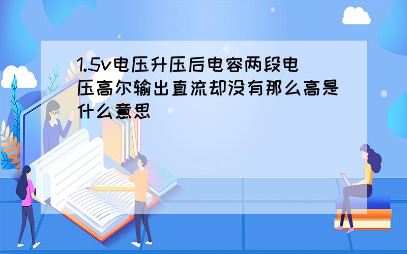 1.5v电压升压后电容两段电压高尔输出直流却没有那么高是什么意思