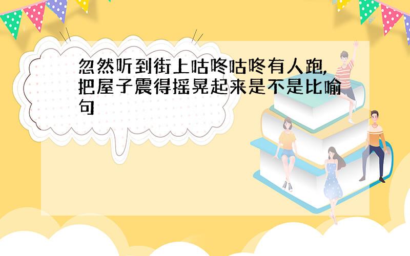 忽然听到街上咕咚咕咚有人跑,把屋子震得摇晃起来是不是比喻句