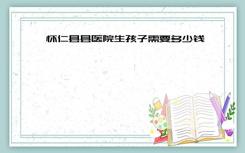 怀仁县县医院生孩子需要多少钱