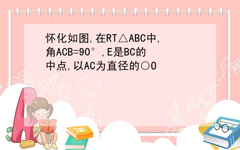 怀化如图,在RT△ABC中,角ACB=90°,E是BC的中点,以AC为直径的○O