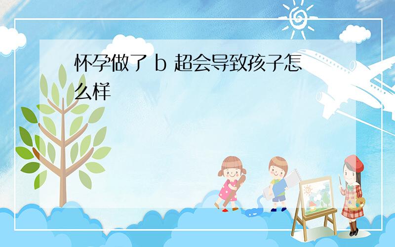 怀孕做了 b 超会导致孩子怎么样