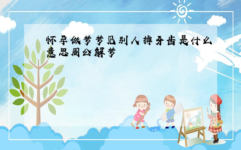 怀孕做梦梦见别人掉牙齿是什么意思周公解梦