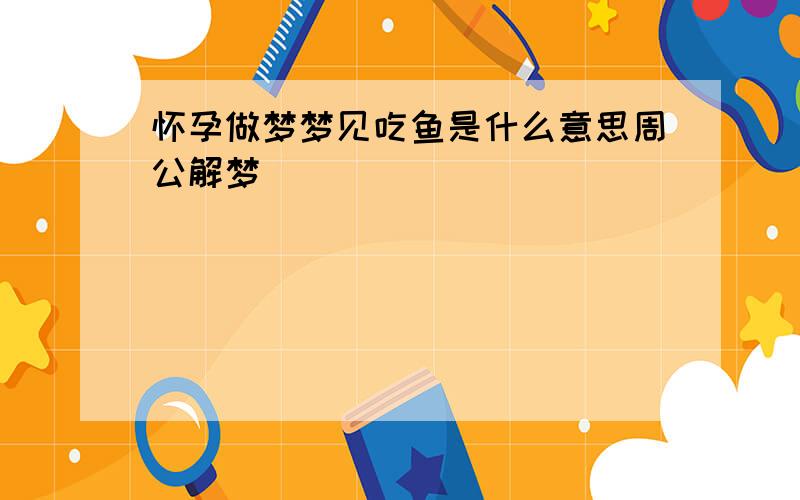 怀孕做梦梦见吃鱼是什么意思周公解梦