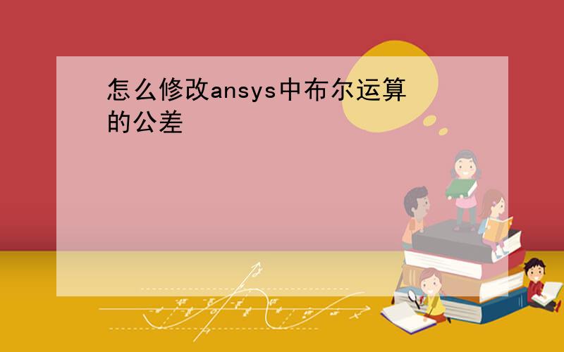 怎么修改ansys中布尔运算的公差