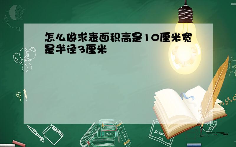 怎么做求表面积高是10厘米宽是半径3厘米