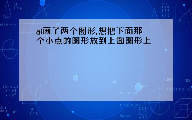 ai画了两个图形,想把下面那个小点的图形放到上面图形上