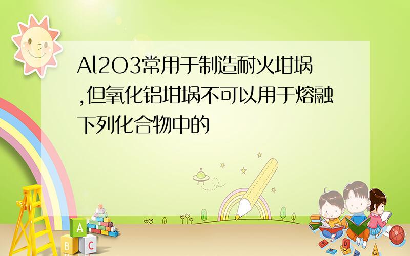 Al2O3常用于制造耐火坩埚,但氧化铝坩埚不可以用于熔融下列化合物中的