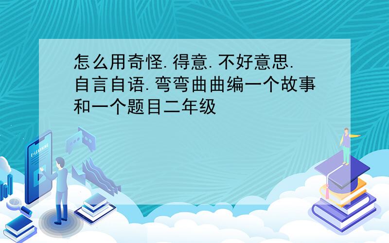 怎么用奇怪.得意.不好意思.自言自语.弯弯曲曲编一个故事和一个题目二年级