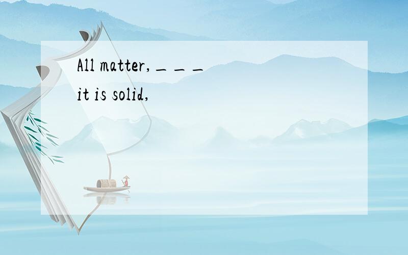 All matter,___it is solid,