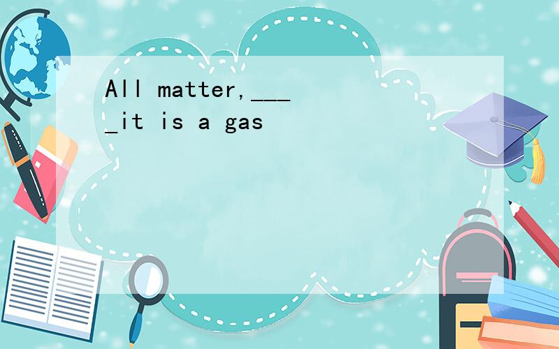 All matter,____it is a gas