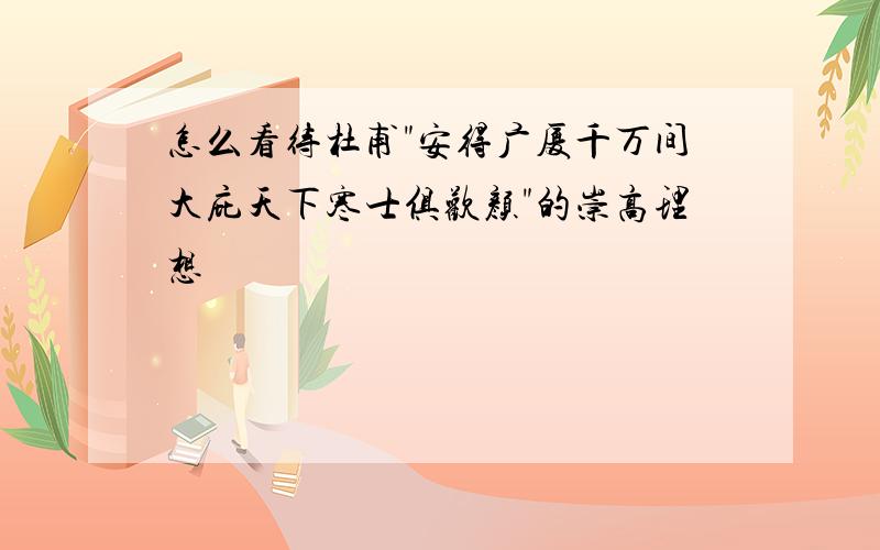 怎么看待杜甫"安得广厦千万间大庇天下寒士俱欢颜"的崇高理想