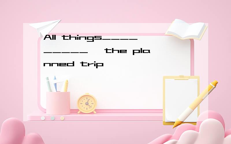 All things_________, the planned trip