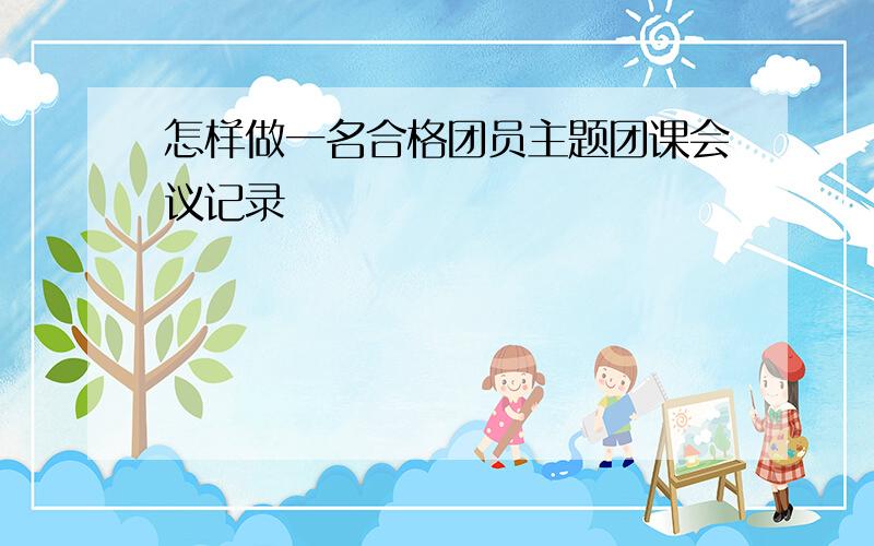 怎样做一名合格团员主题团课会议记录