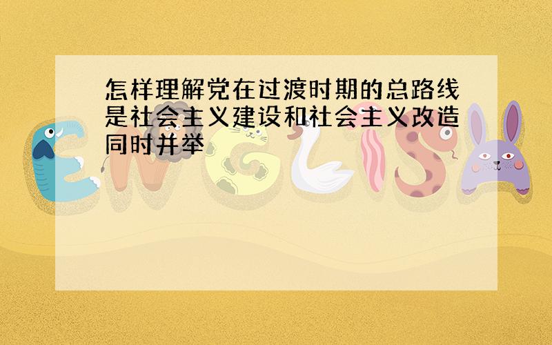 怎样理解党在过渡时期的总路线是社会主义建设和社会主义改造同时并举