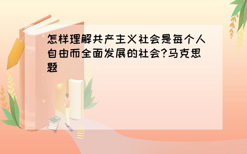 怎样理解共产主义社会是每个人自由而全面发展的社会?马克思题