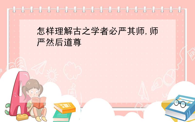 怎样理解古之学者必严其师,师严然后道尊