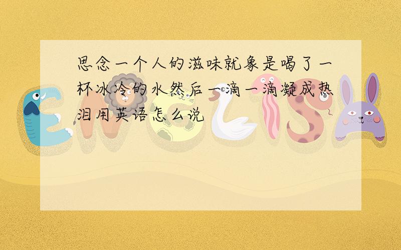 思念一个人的滋味就象是喝了一杯冰冷的水然后一滴一滴凝成热泪用英语怎么说