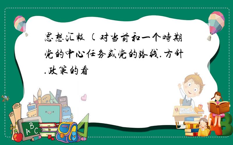 思想汇报 (对当前和一个时期党的中心任务或党的路线.方针.政策的看