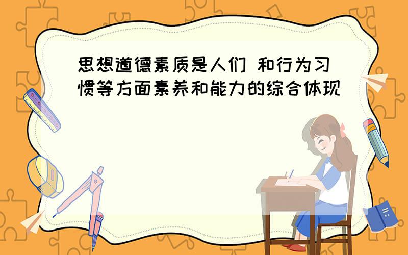 思想道德素质是人们 和行为习惯等方面素养和能力的综合体现