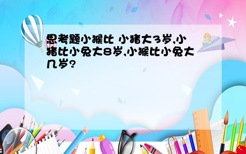 思考题小猴比 小猪大3岁,小猪比小兔大8岁,小猴比小兔大几岁?