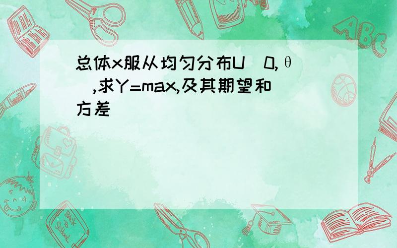 总体x服从均匀分布U(0,θ),求Y=max,及其期望和方差