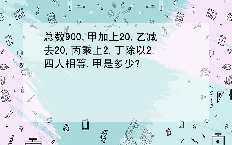 总数900,甲加上20,乙减去20,丙乘上2,丁除以2,四人相等,甲是多少?