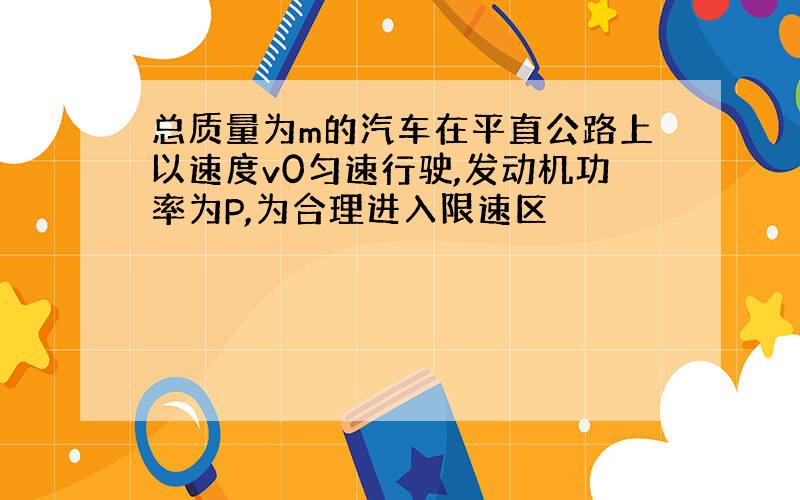 总质量为m的汽车在平直公路上以速度v0匀速行驶,发动机功率为P,为合理进入限速区