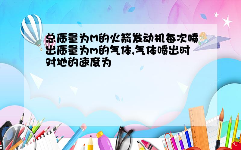 总质量为M的火箭发动机每次喷出质量为m的气体,气体喷出时对地的速度为