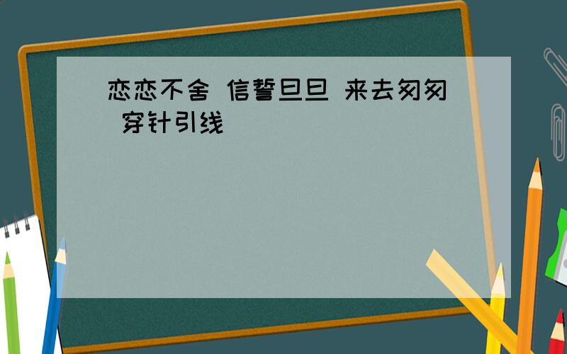 恋恋不舍 信誓旦旦 来去匆匆 穿针引线