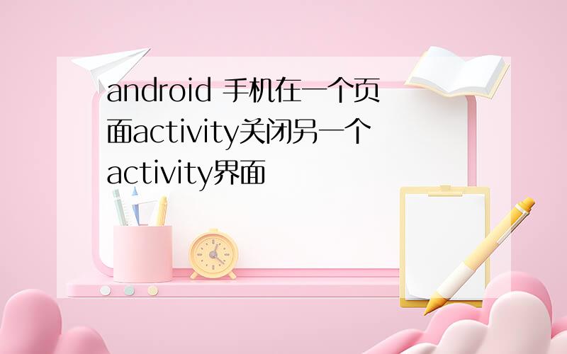 android 手机在一个页面activity关闭另一个activity界面