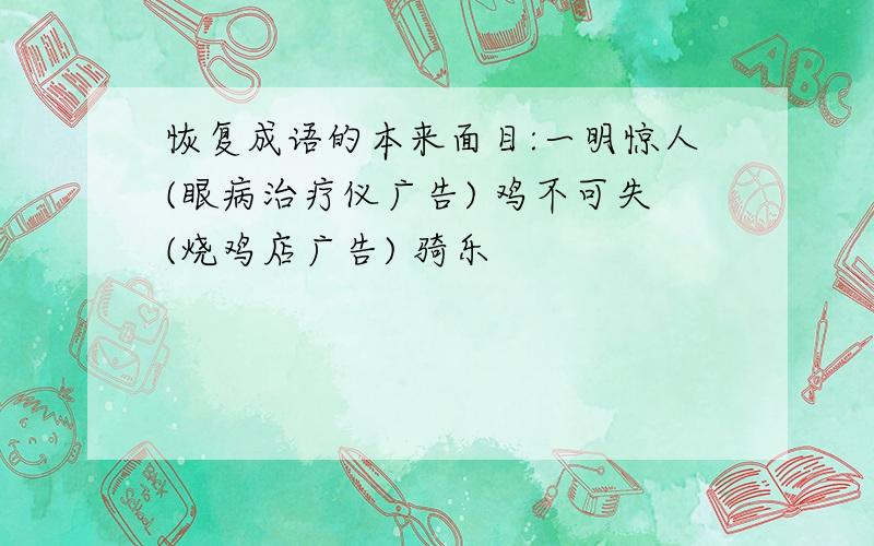 恢复成语的本来面目:一明惊人(眼病治疗仪广告) 鸡不可失(烧鸡店广告) 骑乐