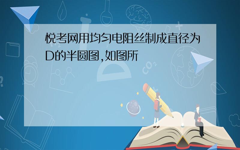 悦考网用均匀电阻丝制成直径为D的半圆图,如图所