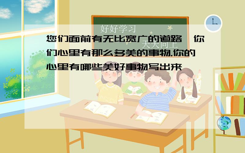 您们面前有无比宽广的道路,你们心里有那么多美的事物.你的心里有哪些美好事物写出来