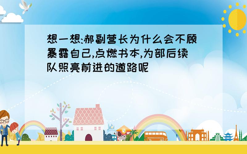 想一想:郝副营长为什么会不顾暴露自己,点燃书本,为部后续队照亮前进的道路呢