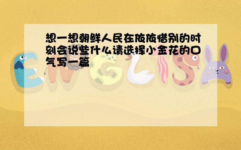 想一想朝鲜人民在依依惜别的时刻会说些什么请选择小金花的口气写一篇