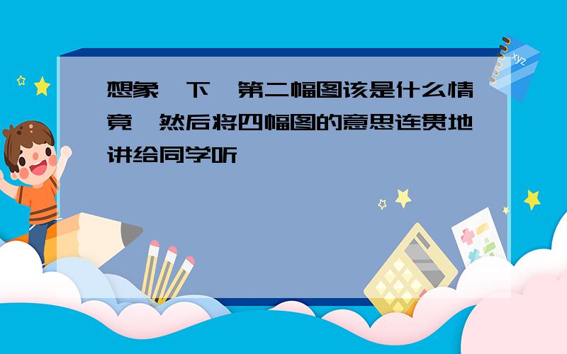 想象一下,第二幅图该是什么情竟,然后将四幅图的意思连贯地讲给同学听