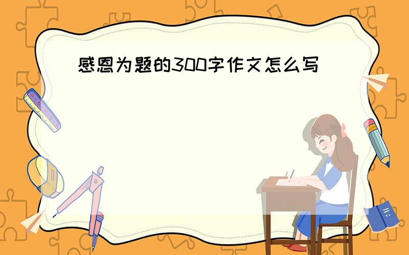 感恩为题的300字作文怎么写