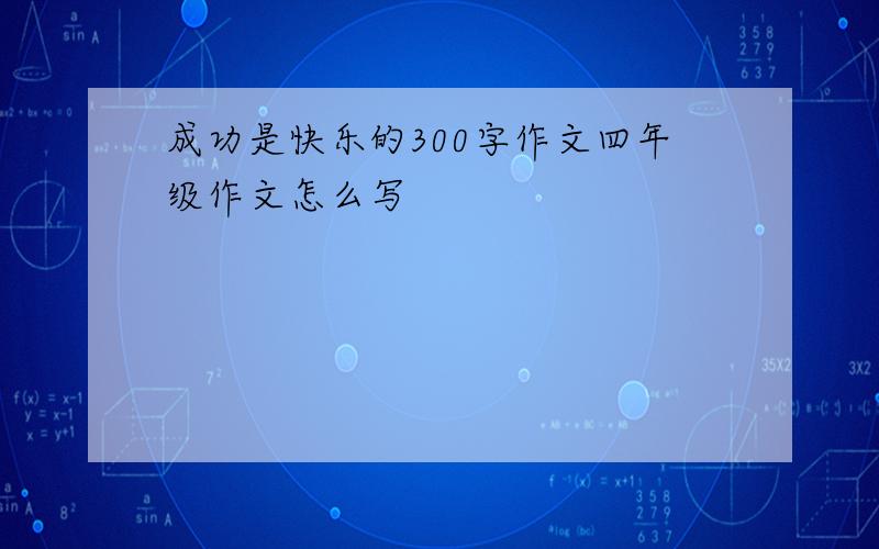 成功是快乐的300字作文四年级作文怎么写