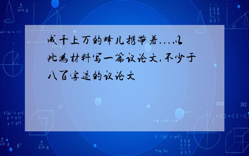 成千上万的蜂儿携带着...以此为材料写一篇议论文,不少于八百字迹的议论文