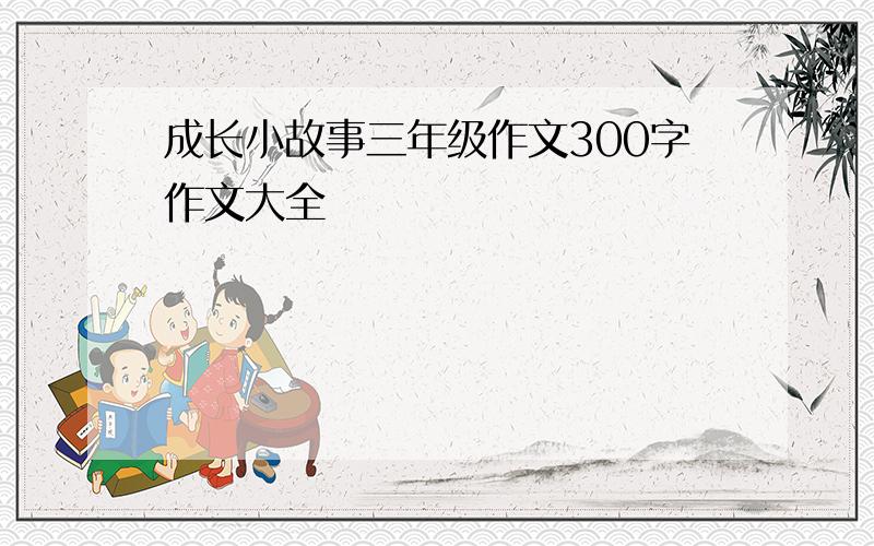 成长小故事三年级作文300字作文大全